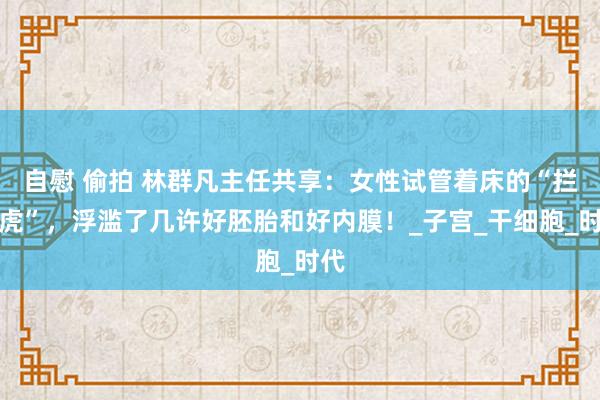 自慰 偷拍 林群凡主任共享：女性试管着床的“拦路虎”，浮滥了几许好胚胎和好内膜！_子宫_干细胞_时代
