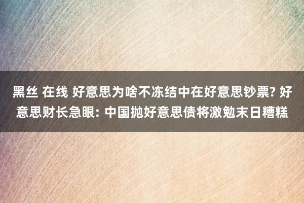 黑丝 在线 好意思为啥不冻结中在好意思钞票? 好意思财长急眼: 中国抛好意思债将激勉末日糟糕