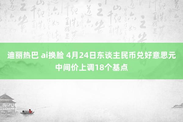 迪丽热巴 ai换脸 4月24日东谈主民币兑好意思元中间价上调18个基点