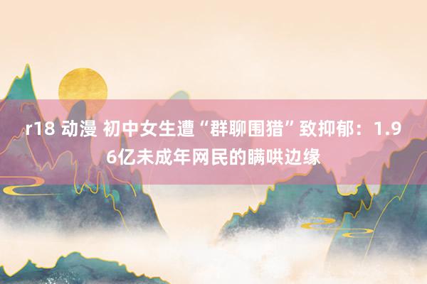 r18 动漫 初中女生遭“群聊围猎”致抑郁：1.96亿未成年网民的瞒哄边缘
