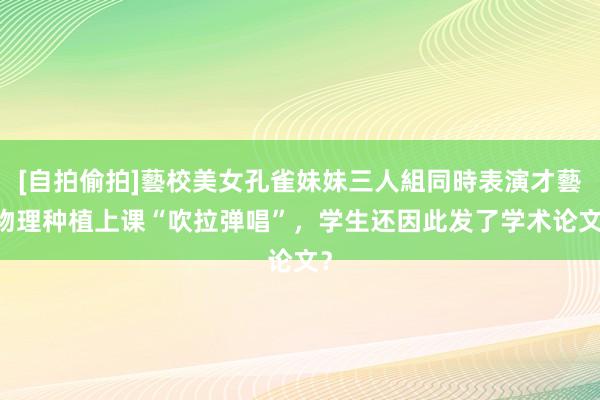 [自拍偷拍]藝校美女孔雀妹妹三人組同時表演才藝 物理种植上课“吹拉弹唱”，学生还因此发了学术论文？