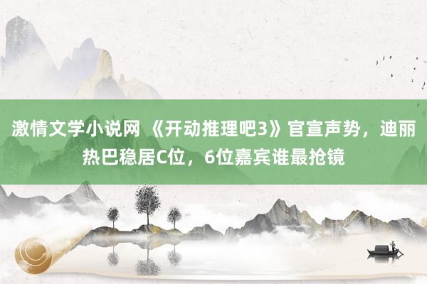 激情文学小说网 《开动推理吧3》官宣声势，迪丽热巴稳居C位，6位嘉宾谁最抢镜
