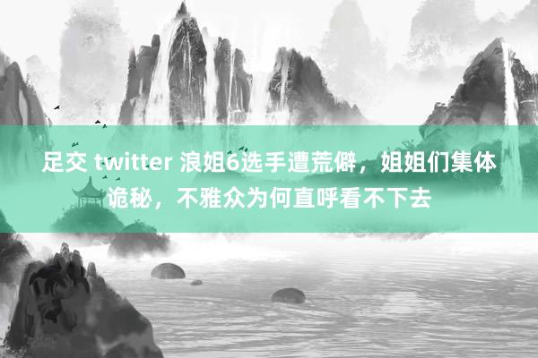 足交 twitter 浪姐6选手遭荒僻，姐姐们集体诡秘，不雅众为何直呼看不下去