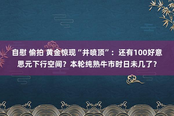 自慰 偷拍 黄金惊现“井喷顶”：还有100好意思元下行空间？本轮纯熟牛市时日未几了？