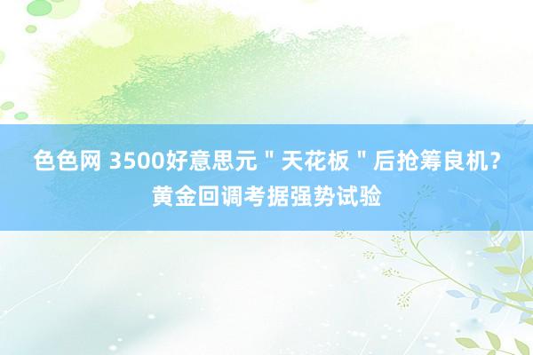 色色网 3500好意思元＂天花板＂后抢筹良机？黄金回调考据强势试验