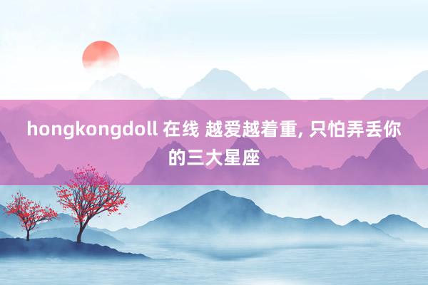 hongkongdoll 在线 越爱越着重， 只怕弄丢你的三大星座