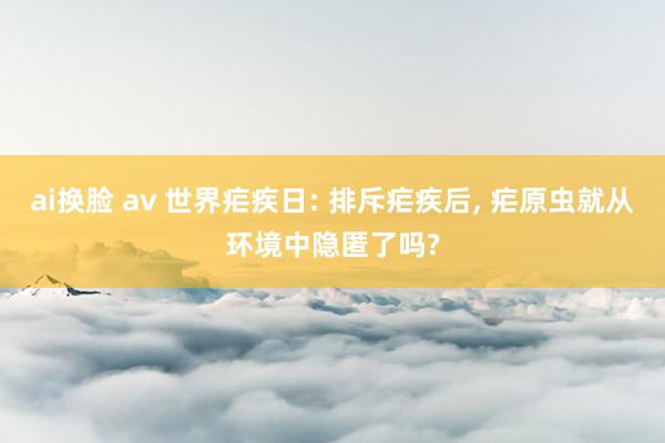 ai换脸 av 世界疟疾日: 排斥疟疾后， 疟原虫就从环境中隐匿了吗?