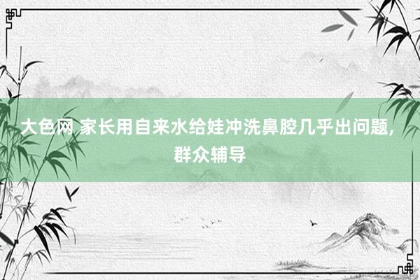 大色网 家长用自来水给娃冲洗鼻腔几乎出问题， 群众辅导