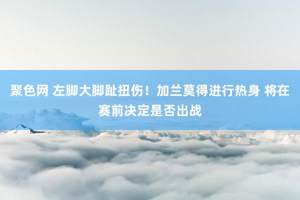 聚色网 左脚大脚趾扭伤！加兰莫得进行热身 将在赛前决定是否出战