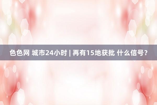 色色网 城市24小时 | 再有15地获批 什么信号？