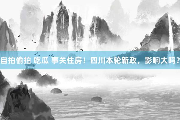 自拍偷拍 吃瓜 事关住房！四川本轮新政，影响大吗？