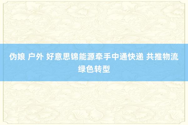 伪娘 户外 好意思锦能源牵手中通快递 共推物流绿色转型