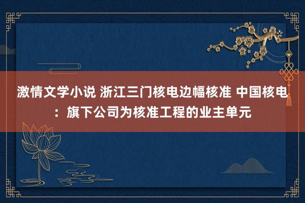 激情文学小说 浙江三门核电边幅核准 中国核电：旗下公司为核准工程的业主单元