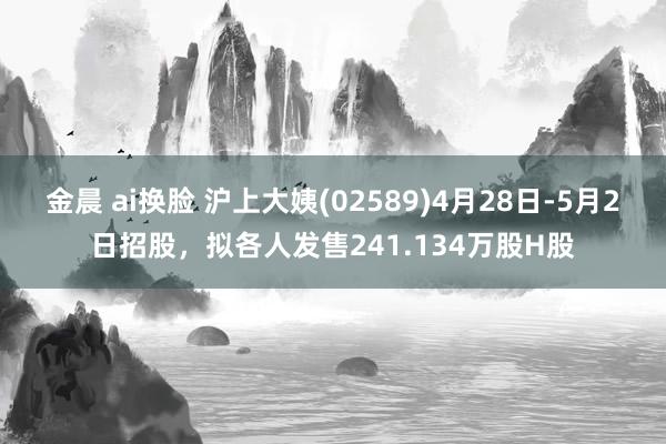 金晨 ai换脸 沪上大姨(02589)4月28日-5月2日招股，拟各人发售241.134万股H股