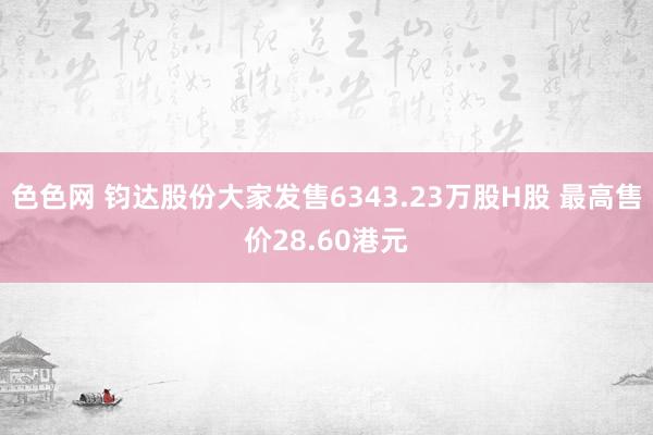 色色网 钧达股份大家发售6343.23万股H股 最高售价28.60港元