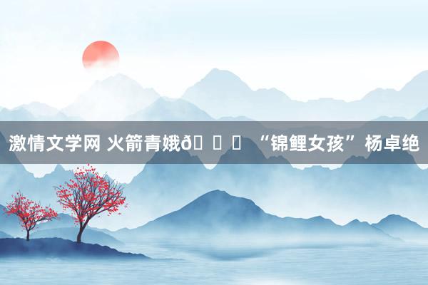 激情文学网 火箭青娥🚀 “锦鲤女孩” 杨卓绝