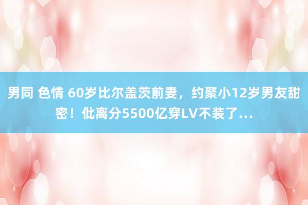 男同 色情 60岁比尔盖茨前妻，约聚小12岁男友甜密！仳离分5500亿穿LV不装了…