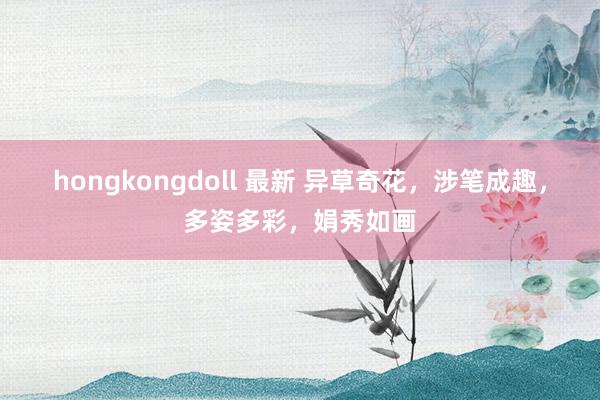 hongkongdoll 最新 异草奇花，涉笔成趣，多姿多彩，<a href=