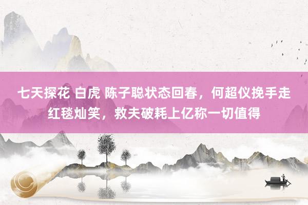 七天探花 白虎 陈子聪状态回春，何超仪挽手走红毯灿笑，救夫破耗上亿称一切值得
