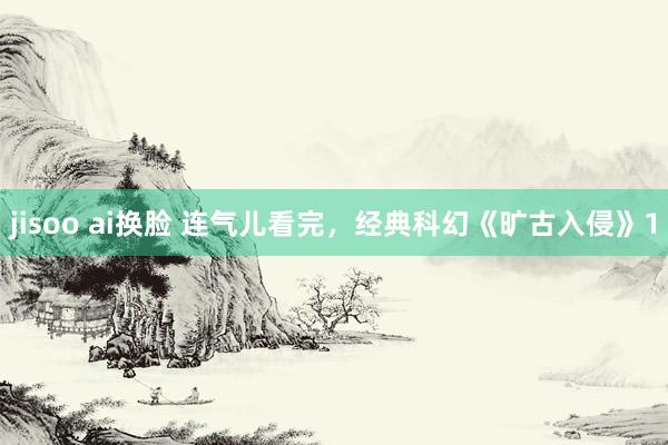 jisoo ai换脸 连气儿看完，经典科幻《旷古入侵》1