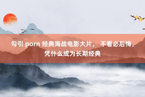 勾引 porn 经典海战电影大片， 不看必后悔，凭什么成为长期经典