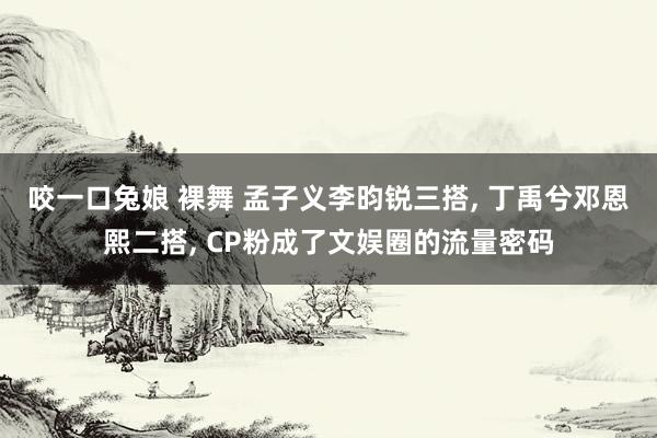 咬一口兔娘 裸舞 孟子义李昀锐三搭， 丁禹兮邓恩熙二搭， CP粉成了文娱圈的流量密码